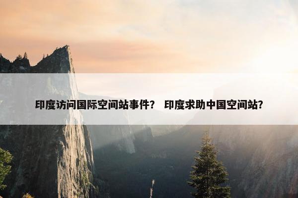 印度访问国际空间站事件？ 印度求助中国空间站？