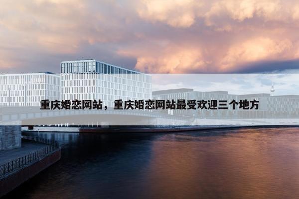 重庆婚恋网站，重庆婚恋网站最受欢迎三个地方