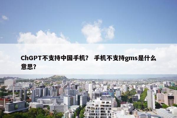 ChGPT不支持中国手机？ 手机不支持gms是什么意思？