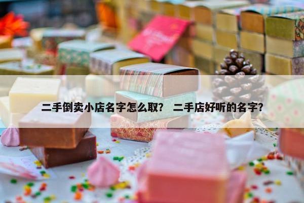 二手倒卖小店名字怎么取？ 二手店好听的名字？