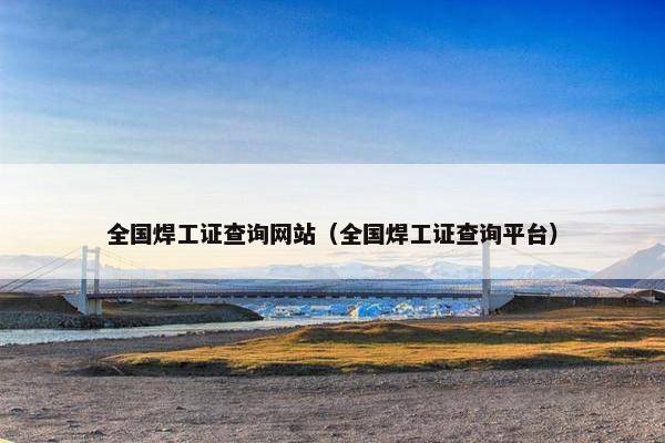 全国焊工证查询网站（全国焊工证查询平台）