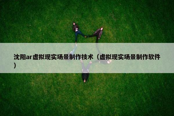 沈阳ar虚拟现实场景制作技术（虚拟现实场景制作软件）
