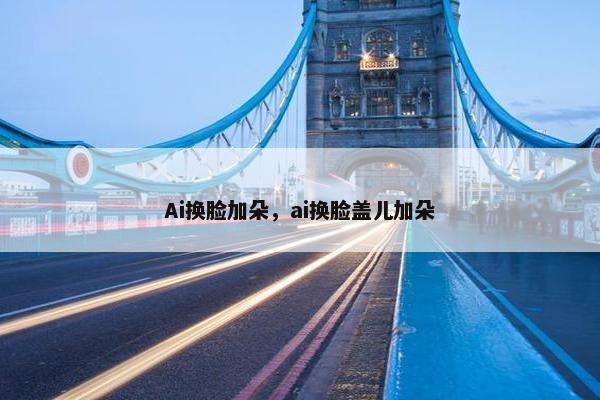 Ai换脸加朵，ai换脸盖儿加朵