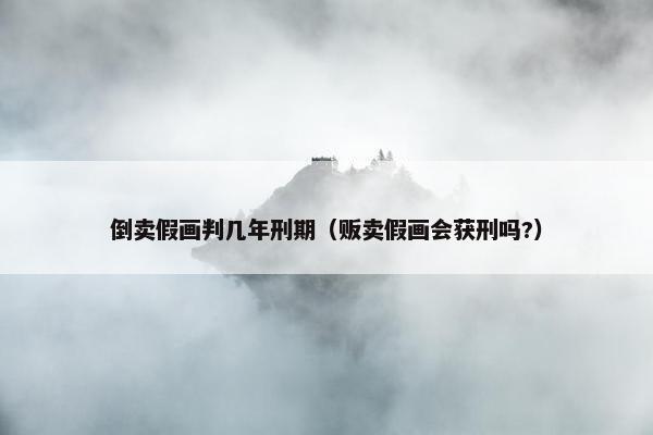 倒卖假画判几年刑期（贩卖假画会获刑吗?）