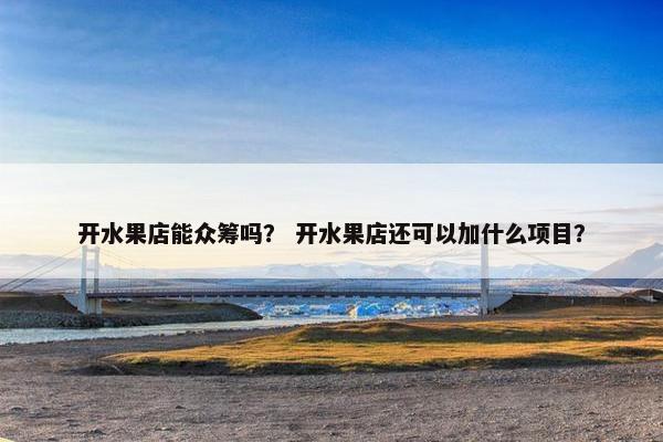 开水果店能众筹吗？ 开水果店还可以加什么项目？