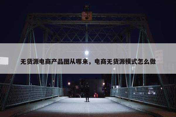无货源电商产品图从哪来，电商无货源模式怎么做