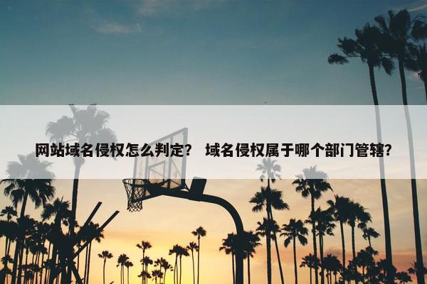网站域名侵权怎么判定？ 域名侵权属于哪个部门管辖？