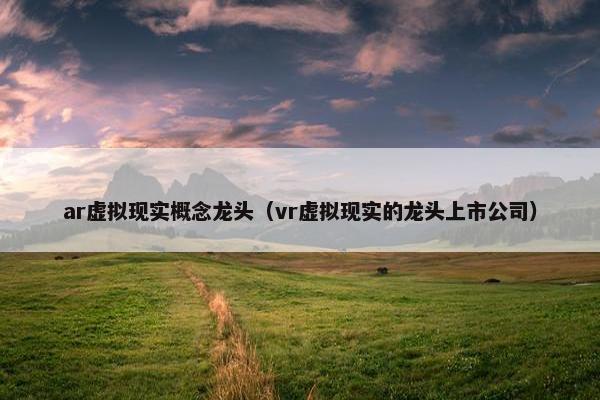 ar虚拟现实概念龙头（vr虚拟现实的龙头上市公司）