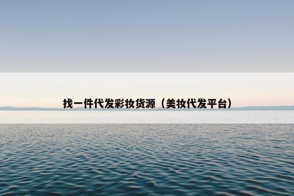 找一件代发彩妆货源（美妆代发平台）