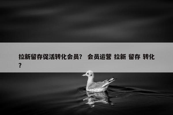 拉新留存促活转化会员？ 会员运营 拉新 留存 转化？