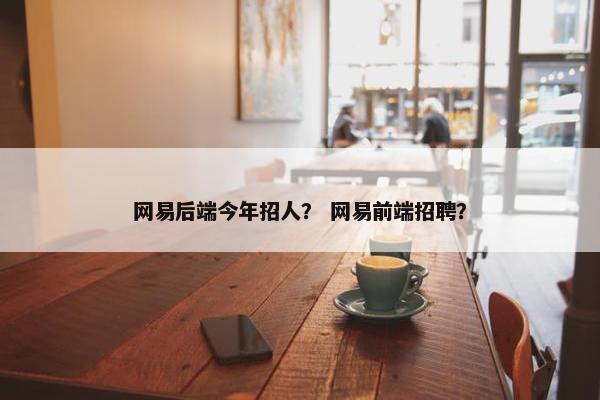 网易后端今年招人？ 网易前端招聘？