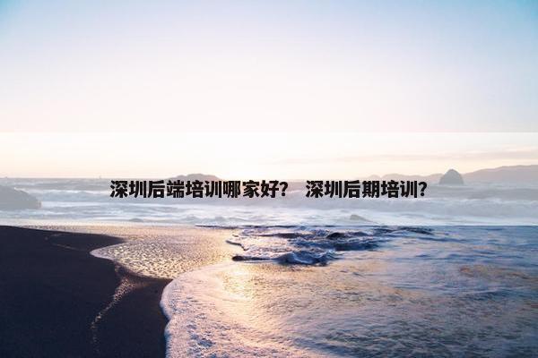 深圳后端培训哪家好？ 深圳后期培训？