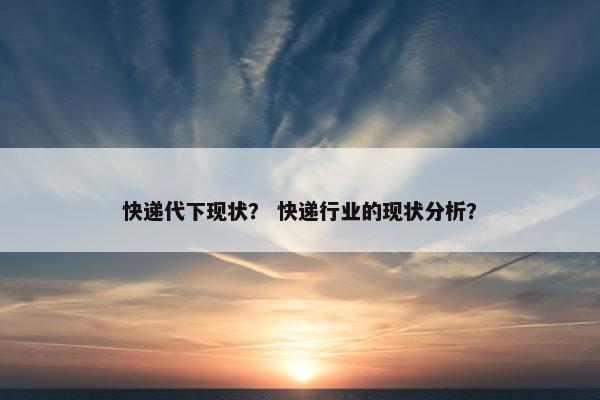 快递代下现状？ 快递行业的现状分析？