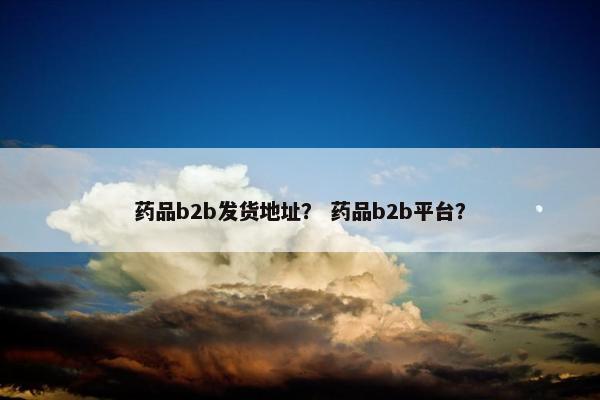 药品b2b发货地址？ 药品b2b平台？