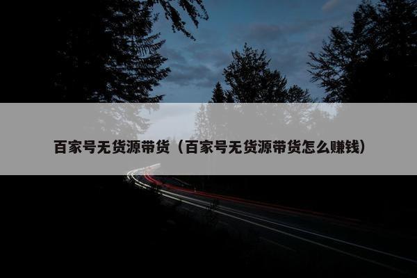 百家号无货源带货（百家号无货源带货怎么赚钱）