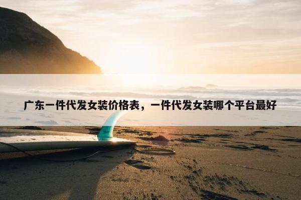 广东一件代发女装价格表，一件代发女装哪个平台最好