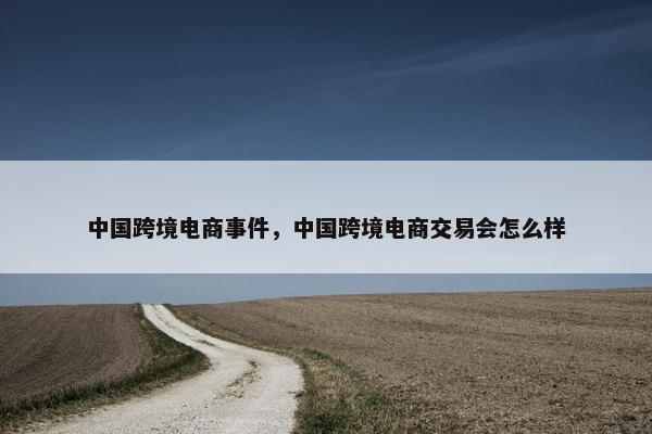 中国跨境电商事件，中国跨境电商交易会怎么样