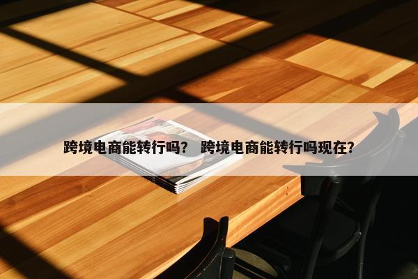 跨境电商能转行吗？ 跨境电商能转行吗现在？