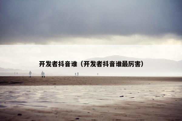 开发者抖音谁（开发者抖音谁最厉害）
