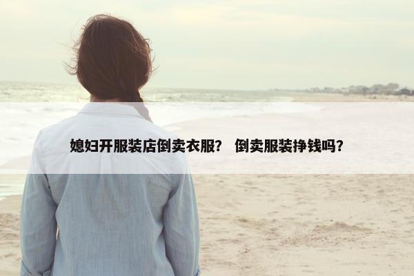 媳妇开服装店倒卖衣服？ 倒卖服装挣钱吗？