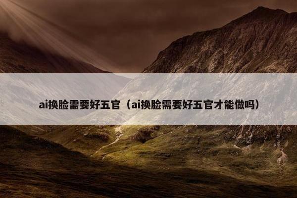 ai换脸需要好五官（ai换脸需要好五官才能做吗）