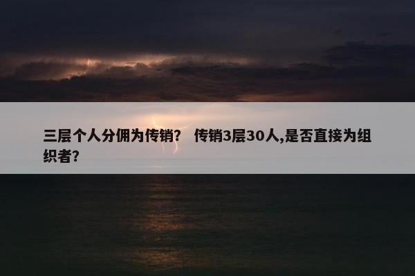 三层个人分佣为传销？ 传销3层30人,是否直接为组织者？