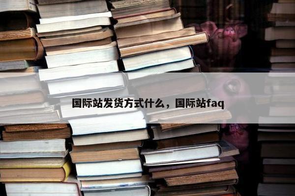 国际站发货方式什么，国际站faq