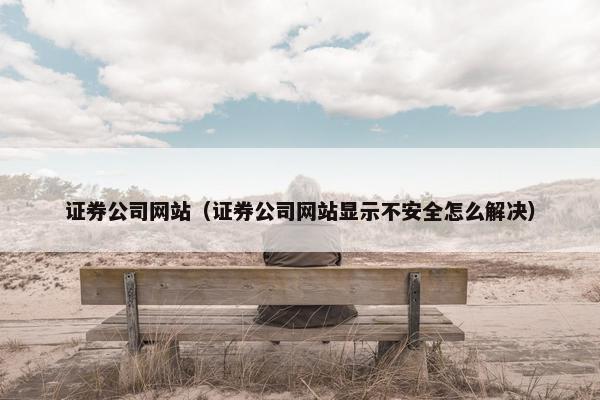 证券公司网站（证券公司网站显示不安全怎么解决）