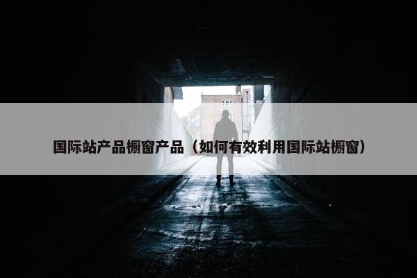 国际站产品橱窗产品（如何有效利用国际站橱窗）