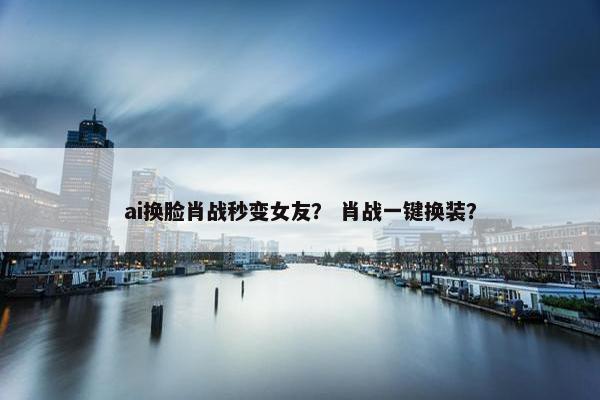 ai换脸肖战秒变女友？ 肖战一键换装？