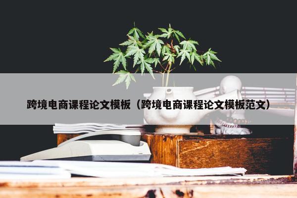 跨境电商课程论文模板（跨境电商课程论文模板范文）