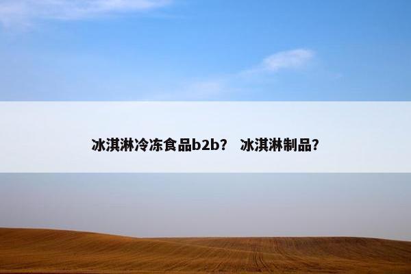 冰淇淋冷冻食品b2b？ 冰淇淋制品？