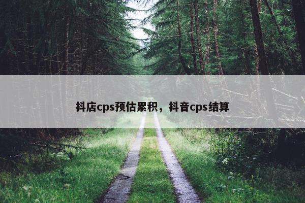 抖店cps预估累积，抖音cps结算