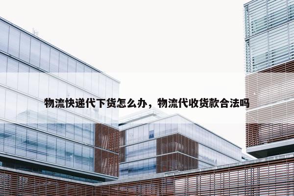 物流快递代下货怎么办，物流代收货款合法吗