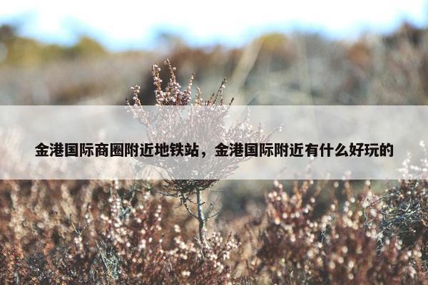 金港国际商圈附近地铁站，金港国际附近有什么好玩的