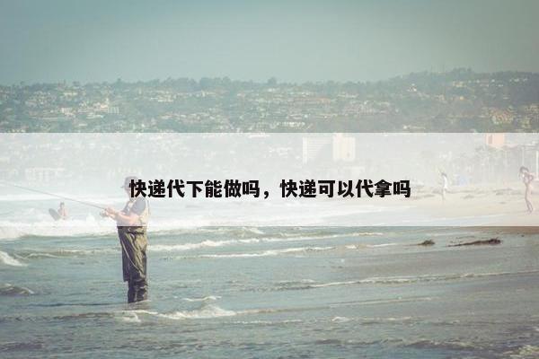 快递代下能做吗，快递可以代拿吗