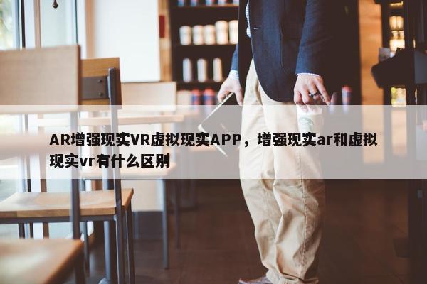 AR增强现实VR虚拟现实APP，增强现实ar和虚拟现实vr有什么区别