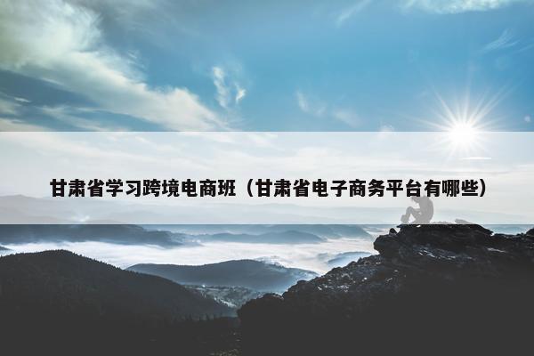 甘肃省学习跨境电商班（甘肃省电子商务平台有哪些）