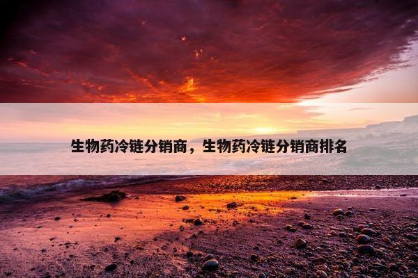生物药冷链分销商，生物药冷链分销商排名