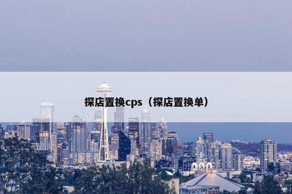探店置换cps（探店置换单）