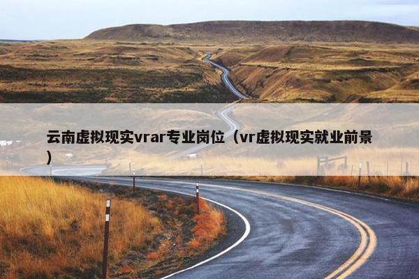 云南虚拟现实vrar专业岗位（vr虚拟现实就业前景）