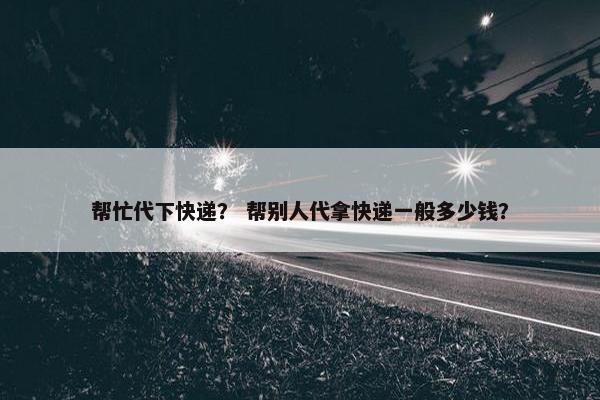 帮忙代下快递？ 帮别人代拿快递一般多少钱？