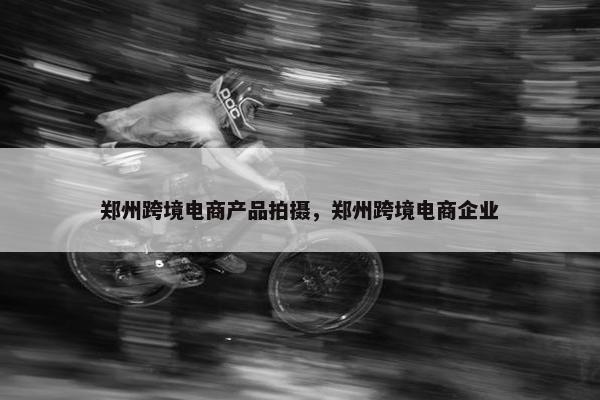 郑州跨境电商产品拍摄，郑州跨境电商企业