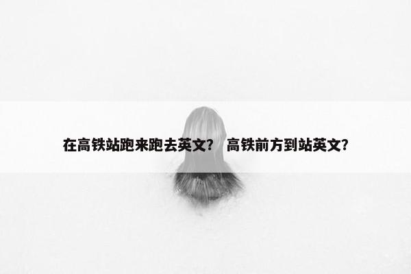在高铁站跑来跑去英文？ 高铁前方到站英文？
