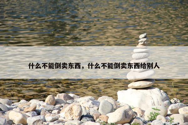什么不能倒卖东西，什么不能倒卖东西给别人