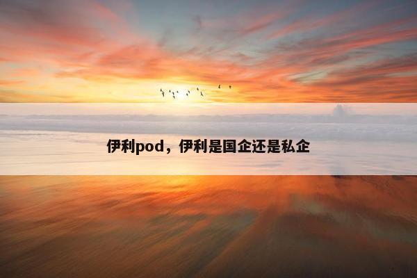伊利pod，伊利是国企还是私企