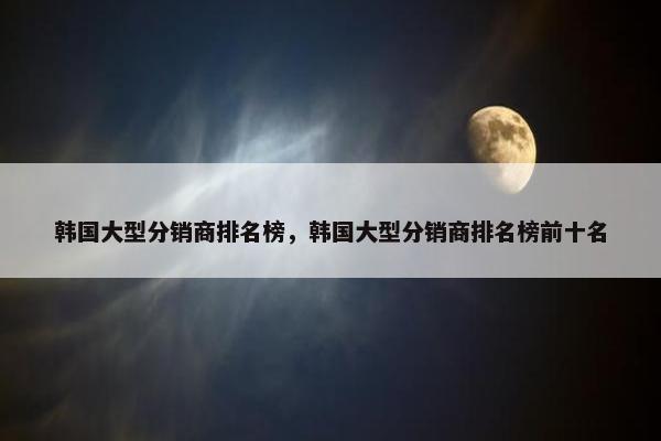 韩国大型分销商排名榜，韩国大型分销商排名榜前十名