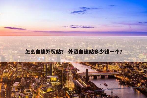 怎么自建外贸站？ 外贸自建站多少钱一个？