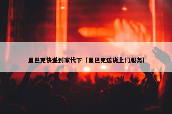 星巴克快递到家代下（星巴克送货上门服务）