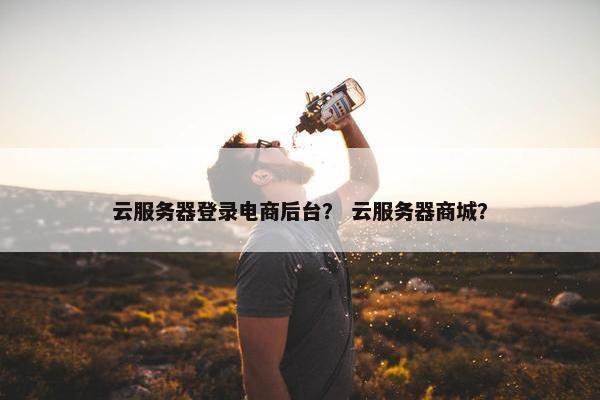 云服务器登录电商后台？ 云服务器商城？